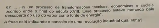 6)" __ Fol um processo de transformaçóes técnicas economicas e socials
ocorrido entre o final do século processo esteve marcado pela
descoberta do uso do vapor como fonte de energla".
A frase está indicando - conceito de uma revolução Industrial qual seria?