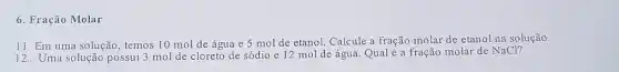 6. Fração Molar
11. Em uma solução , temos 10 mol de água e 5 mol de etanol. Calcule a fração molar de etanol na solução.
12. Uma solução possui 3 mol de cloreto de sódio e 12 mol de água. Qual é a fração molar de NaCl?