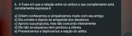 6. A frase em que a relação entre os verbos e seu complemento está
corretamente expressa é:
a) Ontem conhecemos e simpatizamos muito com seu amigo.
b) Ela comete e depois se arrepende dos desatinos.
c) Aprovo sua proposta, mas não concordo inteiramente.
d) Ele não se esqueceu nem perdoou a ofensa.
e) Presenciamos e deploramos a reação do atleta.