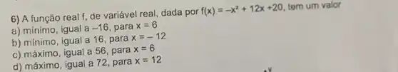 6) A função real f, de variável real dada por
f(x)=-x^2+12x+20
tem um valor
a) mínimo, igual a-16 para x=6
b) mínimo, igual a 16, para
x=-12
c) máximo, igual a 56, para
x=6
d) máximo, igual a 72, para
x=12