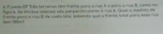 6. Fuvest-SP Três terrenos têm frente poro o ruo Ae poro arua B, como no
figura. As divisos loterois 500 perpendiculares o ruo A. Qual 6 medida de
frente poro o ruo B de codo lote sobendo que a frente total paro esso ruo
tem 180m?