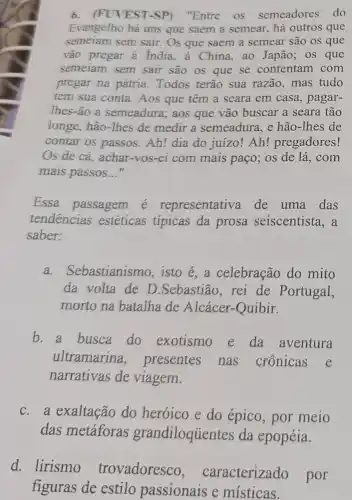 6. (FUVEST-SP)"Entre os semeadores do
Evangelho há uns que saem a semear , há outros que
semeiam sem sair.Os que saem a semear são os que
vão pregar à India , à China, ao Japão ; os que
semeiam sem sair são os que se contentam com
pregar na pátria . Todos terão sua razão, mas tudo
tem sua conta. Aos que têm a seara em casa, pagar-
lhes-ão a semeadura; aos que vão buscar a seara tão
longe, hão-Thes de medir a semeadura . e hão-Thes de
contar os passos Ah! dia do juizo!Ah! pregadores!
Os de cá, achar -Vos-ei com mais paço; os de lá , com
mais passos __
Essa passagem é representativa de uma das
tendencias estéticas tipicas da prosa seiscentista , a
saber:
a.Sebastianismo, isto é, a celebração do mito
da volta de D .Sebastião, rei de Portugal,
morto na batalha de Alcácer-Quibir.
b. a busca do exotismo e da aventura
ultramarina , presentes nas crônicas
narrativas de viagem.
c.a exaltação do heróico e do épico, por meio
das metáforas grandiloquentes da epopéia.
d. lirismo trovadoresco , caracterizado por
figuras de estilo passionais e místicas.