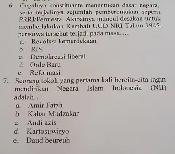 6. Gagalny a konstituante menentukan dasar negara,
serta terjadiny a sejumlah pemberonta kan seperti
PRRI/Permesta . Akibatnya muncul desakan untuk
memberlakukan Kembali UUD NRI Tahun 1945,
peristiwa tersebut terjadi pada masa __
a.. Revolusi kemerdekaan
b. RIS
c. Demokreasi liberal
d. Orde Baru
e. Reformasi
7. Seorang tokoh yang pertama kali bercita-cita ingin
mendirikan Negara Islam Indonesia (NII)
adalah __
a. Amir Fatah
b. Kahar Mudzakar
c. Andi azis
d. Kartosuwiryo
e. Daud beureuh