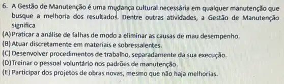 6. A Gestão de Manutenção é uma mudança cultural necessária em qualquer manutenção que
busque a melhoria dos resultados. Dentre outras atividades, a Gestão de Manutenção
significa
(A) Praticar a análise de falhas de modo a eliminar as causas de mau desempenho.
(B) Atuar discretamente em materiais e sobressalentes.
(C) Desenvolver procediment os de trabalho, separadamente da sua execução.
(D)Treinaro pessoal voluntário nos padrões de manutenção.
(E) Participar dos projetos de obras novas, mesmo que não haja melhorias.