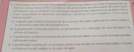 6. Há empresas desenvolvendo tecnologia para gerar elétrica com base na gaseificação de
residuos sólidos urbanos (RSU). Os resíduos são processados em várias etapas até serem trans-
formados em gás combustivel, em um processo de gaseificação , totalmente livre de gases tóxicos
e sem necessidade de separação dos residuos, reduzindo os custos logisticos Como ocorre
esse processo?
a) A gaseificação consiste no processo de decomposição da matéria orgânica do lixo urbano orgânico
ou de esterco, pela ação de microrganismos.
b) A gaseificação ocorre pelo processo de fermentação, com a liberação de vapor de água e de
dióxido de carbono.
c) A gaseificação consiste no processo de decomposição da matéria, com a adição de biogás para libe-
raçãodogásmetano.
d) A gaseificação consiste em um
processo químico que envolve um combustivel sólido ou líquido
na presença de gás oxigênio e de vapor de água.