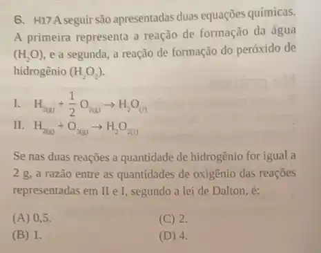 6. H17A seguir são apresentadas duas equações químicas.
A primeira representa a reação de formação da água
(H_(2)O) e a segunda, a reação de formação do peróxido de
hidrogênio (H_(2)O_(2))
I. H_(2(g))+(1)/(2)O_(2(g))arrow H_(2)O_((l))
II. H_(2(g))+O_(2(g))arrow H_(2)O_(2(g))
Se nas duas reaçōes a quantidade de hidrogênio for igual a
2 g, a razão entre as quantidades de oxigênio das reaçōes
representadas em I e I, segundo a lei de Dalton, é:
(A) 0 . 5.
(C) 2.
(B) 1.
(D) 4.