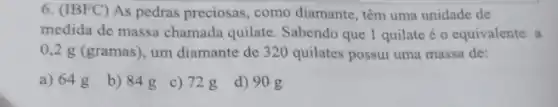 6. (IBFC) As pedras preciosas, como diamante têm uma unidade de
medida de massa chamada quilate. Sabendo que 1 quilate é o equivalente a
0,2 g (gramas), um diamante de 320 quilates possui uma massa de:
a) 64 g
b) 84g
c) 728
d) 90 g