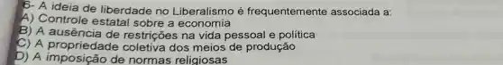 6- A ideia de liberdade no Liberalismo é frequentemente associada a:
A) Controle estatal sobre a economia
B) A restrições na vida pessoal e política
C) A propriedade coletiva dos meios de produção
D) A de normas religiosas