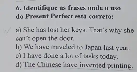 6. Identifique as frases onde o uso
do Present Perfect está correto:
a) She has lost her keys. That's why she
can't open the door.
b) We have traveled to Japan last year.
c) I have done a lot of tasks today.
d) The Chinese have invented printing.