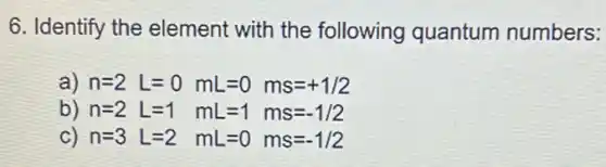 6. Identify the element with the following quantum numbers:
a) n=2 L=0 mL=0 ms=+1/2
b) n=2 L=1 mL=1 ms=-1/2
C) n=3 L=2 mL=0 ms=-1/2