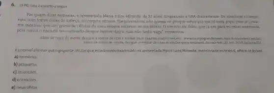 6. (IFPE) Leia o excerto a seguir.
Por quase duas semanas, a aposentada Maria Luiza Miranda, de 57 anos, frequentou a UPA diariamente. Os sintomas começa-
ram com fortes dores de cabeça, no corpo e vômito. "De primeira eu não queria vir porque achei que era só uma gripe, mas aí o exa-
me mostrou que um grupo de células do meu sangue estavam muito baixas. O médico até falou que já era para eu estar internada,
pois corria o risco de ter contraído dengue hemorrágica, mas não tinha vaga", comentou.
Além de risco de morte, dengue é rotina de idas e vindas para exames.Disponivel em www.campograndenews .com.br/cidades/capital/
alem-de-risco-de-morte -dengue-e-rotina-de-idas-e -vindas-para 21 out. 2019 (adaptado)
É possível afirmarqueo grupo de células que estava sendo examinado na aposentada Maria Luiza Miranda, mencionado no texto 6, refere-se às/aos
a) hemácias
b) plaquetas.
c) leucócitos.
d) eritrócitos.
e) neutrófilos