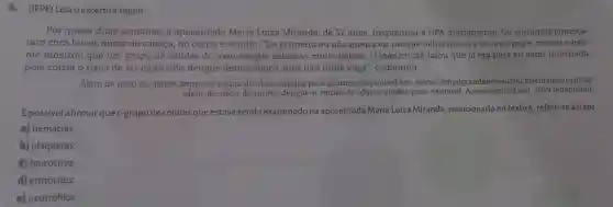 6. (IFPE) Leia o excerto a seguir.
Por quase duas semanas, a aposentada Maria Luiza Miranda, de 57 anos, frequentou a UPA diariamente . Os sintomas começa-
ram com fortes dores de cabeça no corpo e vômito ."De primeira eu não queria vir porque achei que era só uma gripe, mas aí o exa-
me mostrou que um grupo de células do meu sangue estavam muito baixas. O médico até falou que já era para eu estar internada,
pois corria o risco de ter contraído dengue hemorrágica, mas não tinha vaga", comentou.
Além de risco de morte, dengue é rotina de idas e vindas para exames .Disponivel em: www campograndenews .com.br/cidades/capital/
alem-de-risco-de -morte-dengue-e-rotina -de-idas-e-vindas-para 21 out. 2019 (adaptado).
É possivel afirmar queogrupode células que estava sendo examinado na aposentada Maria Luiza Miranda mencionado no texto6 , refere-se às/aos
a) hemácias.
b) plaquetas
c) leucócitos
d) eritrócitos.
e) neutrófilos.