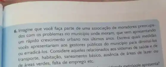 6. Imagine que você faça parte de uma associação de moradores preocupa
dos com os problemas no municipio onde moram que vem apresentando
um rápido crescimento urbano nos ultimos anos Escreva quais
vocés apresentariam aos gestores públicos do município para diminui-los
ou erradicá-los. Considere aqueles relacionados aos sistemas de saúde e de
transporte, habitação , saneamento básico ausência de áreas de lazer ou
de áreas verdes, falta de emprego etc.