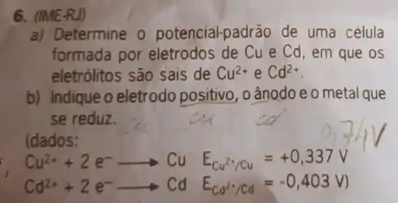 6. (IME-R.
a)Determine o potencial-padrão de uma célula
formada por eletrodos de Cu e Cd, em que os
eletrólito s sao sais de Cu^2+ e Cd^2+
b)Indique o eletrodo positivo , o ânodo e o metal que
se reduz.
(dados:
Cu^2++2e^-arrow Cu E_(Cu^2+/Cu)=+0,337V
Cd^2++2e^-arrow CdE_(cd^2)/Cd=-0,403V)