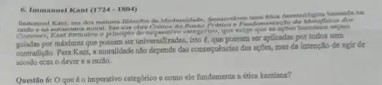 6. Immanuel Kant (17241804)
Immanuel Kant, um dos maiores filósofos da Modernidade desenvolveu uma etica deontológica baseada na
razlio e na autonomia moral.obra e Fundamentação da Metafisica dos
Costumes, Kant formulou o principio do imperativo categorico, que exige que as apoes sejam
guiadas por máximas que possam ser universaliz adas, isto é, que possam ser aplicadas por todos sem
contradição. Para Kant, a moralidade não depende das consequências das ações, mas da intenção de agir de
acordo com o dever e a razão.
Questão 6: O que é o imperativo categórico e como ele fundamenta a ética kantiana?