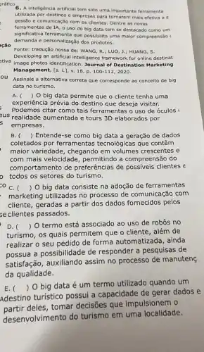 6. A inteligência artificial tem sido uma importante ferramenta
utilizada por destinos e empresas para tornarem mais efetiva a s
gestão e comunicação com os clientes . Dentre as novas
ferramentas de IA, o uso do big data tem se destacado como um
possibilita uma maior compreensão (
demanda e personalização dos produtos.
Fonte: tradução nossa de : WANG, R.; LUO, L; HUANG, S.
Developing an artificial intelligence framework for online destinat
tiva
image photos identification Journal of Destination Marketing
Management, [s. 1.], v.18, P. 100-112 , 2020.
Assinale a alternativa correta que corresponde ao conceito de big
data no turismo.
A. () O big data permite que o cliente tenha uma
experiência prévia do destino que deseja visitar.
Podemos citar como tais ferramentas o uso de óculos
us realidade aumentad e tours 3D elaborados por
empresas.
B. () Entende-se como big data a geração de dados
coletados por ferramentas tecnológicas que contêm
maior variedade , chegando em volumes crescentes e
com mais velocidade , permitindo a compreensão do
comportamento de preferências de possiveis clientes e
todos os setores do turismo.
coC. () O big data consiste na adoção de ferramentas
marketing utilizadas no processo de comunicação com
cliente, geradas a partir dos dados fornecidos pelos
seclientes passados.
D.
turismo, os quais permitem que o cliente, além de
() O termo está associado ao uso de robôs no
realizar o seu pedido de forma automatizada, ainda
possua a possibilidade de responder a pesquisas de
satisfação, auxiliando assim no processo de manuteng
da qualidade.
E. (
) O big data é um termo utilizado quando um
Adestino turístico possui a capacidade de gerar dados e
__
partir deles, tomar decisōes que __ impulsionem o
__
__
__
de
desenvolvimento do turismo em
__ uma localidade
__
__
__