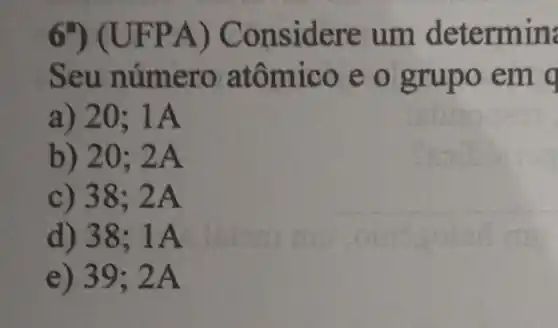 6 JFPA) C onsidere ermin
Seu n atômico e o
a) 20; 1A
b) 20; 2A
c) 38; 2A
d) 38;1A
e) 39;2A