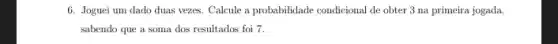6. Joguei um dado duas vezes. Calcule a probabilidade condicional de obter 3 na primeira jogada,
sabendo que a soma dos resultados foi 7.