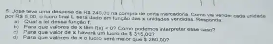 6. José teve uma despesa de R 240,00 na compra de certa mercadoria. Como vai vender cada unidade
por R 5,00
lucro final L será dado em função das x unidades vendidas Responda:
a)Qual a lei dessa função f,
b) Para que valores de x têm f(x)lt 0 ? Como podemos interpretar esse caso?
c) Para que valor de x haverá um lucro de 315,00
d)Para que valores de x o lucro será maior que
 280,00