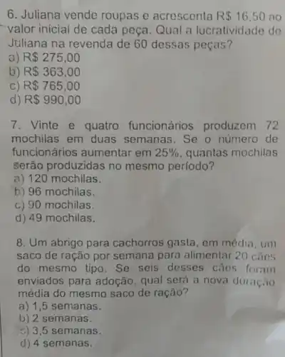 6. Juliana vende roupas e acrescenta R 16.50 ao
valor inicial de cada peça. Qual a lucratividade de
Juliana na revenda de 60 dessas peças?
a) R 275,00
b) R 363,00
c R 765,00
) R 990,00
7. Vinte e quatro funcionários produzem 72
mochilas em duas semanas . Se o número de
funcionários aumentar em 25%  quantas mochilas
serão produzidas no mesmo período?
a) 120 mochilas.
b) 96 mochilas.
c) 90 mochilas.
d) 49 mochilas.
8. Um abrigo para cachorros gasta em média, um
saco de ração por semana para alimentar 20 cães
do mesmo tipo . Se seis desses caes foram
enviados para adoção, qual será a nova duração
média do mesmo saco de ração?
a) 1,5 semanas.
b) 2 semanas.
c) 3,5 semanas.
d) 4 semanas.