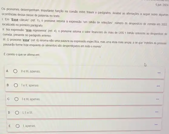 6 jun. 2024
Os pronomes desempenham importante função na coesão entre frases e parágrafos Analise as afirmações a seguir sobre algumas
ocorrências dessa classe de palavras no texto.
I. Em 'Esse cálculo'(ref. 1), 0 pronome retoma a expressão "um bilhão de refeições", número do desperdicio de comida em 2022,
localizado no primeiro parágrafo
II. Na expressão "Isso representa" (ref. 4), o pronome retoma o valor financeiro de mais de USS 1 trihão referente ao desperdicio de
comida, presente no parágrafo anterior.
III. O pronome "esse"(ref. 6) retoma não uma palavra ou expressão especifica, mas uma ideia mais ampla: a de que "milhões de pessoas
passarão forme hoje enquanto os allimentos são desperdiçados em todo o mundo".
É correto o que se afirma em:
II e III, apenas.
le II, apenas.
le III, apenas.
1,11 e III.
I, apenas.