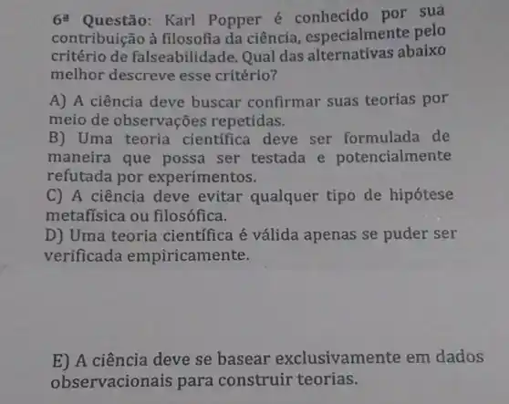 6 Karl Popper é conhecido por sua
contribuição à filosofia da ciência especialmente pelo
critério de falseabilidade Qual das alternativas abaixo
melhor descreve esse critério?
A) A ciência deve buscar confirmar suas teorias por
meio de observações repetidas.
B) Uma teoria científica deve ser formulada de
maneira que possa ser testada e potencialmente
refutada por experimentos.
C) A ciência deve evitar qualquer tipo de hipótese
metafisica ou filosófica.
D) Uma teoria científica é válida apenas se puder ser
verificada empiricamente.
E) A ciência deve se basear exclusivam ente em dados
observacio nais para construir teorias.