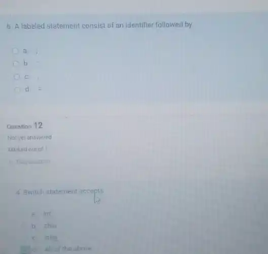 6. A labeled statement consist of an identifier followed by
a.
b.
C.
d. =
Question 12
Not yet answered
4. Switch statement accepts
a. int
b. char
C. long
d. All of the above