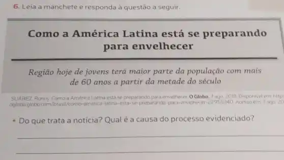 6. Leia a manchete e responda à questão a seguir.
Como a América Latina está se preparando
para envelhecer
Região hoje de jovens terá maior parte da população com mais
de 60 anos a partir da metade do século
SUAREZ, Ronny. Comoa América Latina está se preparando para envelhecer. O Globo, 7 ago 2018. Disponivel em:http:
oglobo.globo.com /brasil/como-america ica-latina-esta-se-preparando -para-envelhecer -22955240 Acessoem 7 ago. 20
Do que trata a
noticia? Qual é a causa do processo evidenciado?
__