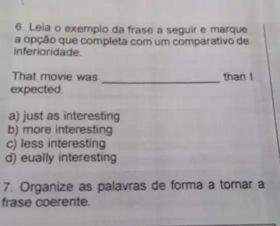 6. Leia o exemplo da frase a seguir e marque
a opção que completa com um comparativo de
inferioridade.
That movie was __ than I
expected.
a) just as interesting
b) more interesting
c) less interesting
d) eually interesting
7. Organize as palavra s de forma a tornar a
frase c oerente.