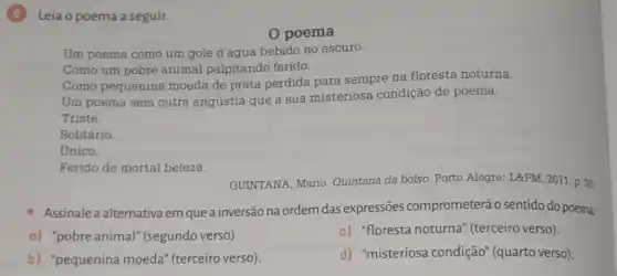 (6) Leia o poema a seguir.
0 poema
Um poema como um gole d'água bebido no escuro.
Como um pobre animal palpitando ferido.
Como pequenina moeda de prata perdida para sempre na floresta noturna.
Um poema sem outra angústia que a sua misteriosa condição de poema.
Triste.
Solitário.
Unico.
Ferido de mortal beleza.
QUINTANA, Mario Quintana de bolso. Porto Alegre: L&PM, 2011.p 30.
Assinale a alternativa em que a inversão na ordem das expressões comprometerá o sentido do poema:
a) "pobre animal"(segundo verso).
c) "floresta noturna (terceiro verso).
b) "pequenina moeda" (terceiro verso).
d) "misteriosa condição" (quarto verso)