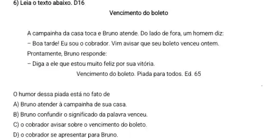 6) Leia o texto abaixo . D16
Vencimento do boleto
A campainha da casa toca e Bruno atende . Do lado de fora um homem diz:
- Boa tarde! Eu sou o cobrador. Vim avisar que seu boleto venceu ontem.
Prontamente, Bruno responde:
- Diga a ele que estou muito feliz por sua vitória.
Vencimento do boleto. Piada para todos. Ed. 65
humor dessa piada está no fato de
A) Bruno atender à campainha de sua casa.
B) Bruno confundir o significado da palavra venceu
C) o cobrador avisar sobre o vencimento do boleto.
D) o cobrador se apresentar para Bruno.