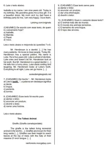 6. Leia o texto abaixo.
Isabella is my name . I am nine years old Today is
my birthday. My grandma gives me a nice gift. It is
a beautiful dress. My mom and my dad have a
birthday party for me I am very happy. I love them
i.pinimg.com/originals
(CAEd/MEC) De acordo com esse texto, de quem
é o aniversário hoje?
a) Isabella.
b) Mamãe.
c) Papai.
d) Vovó.
Leia o texto abaixo e responda às questões 7 e 8.
Mr. Henderson is a dentist. [...] He has
many patients. He loves to treat people. Today Mr.
Henderson has a special patient. His name is
Luke. He is five years old. Luke is afraid of dentists.
Luke cries and doesn't let Mr. Henderson look at
his tooth. But Mr.Henderson is a good dentist. [...]
He tells him a funny story. Luke starts smiling and
laughing.Mr. Henderson looks at Luke's tooth
Everything is all right.Luke can go home. ()
aulasdeinglesgratis.net
7. (CAEd/MEC) No trecho __ Mr. Henderson looks
at Luke's tooth...", a palavra em destaque significa
a) dente.
b) língua.
c) paciente.
d) sorriso.
8. (CAEdMEC) Esse texto foi escrito para
a) alertar o leitor.
b) anunciar um produto.
c) divertir o leitor.
d) narrar uma história.
Leia o texto abaixo.
The Tallest Animal:
Giraffe (Giraffa camelopardalis)
The giraffe is the tallest living terrestrial
animal in the world [ldots ] Giraffes are known for their
long necks [ldots ] Giraffes use their height to reach
leaves at the top of trees with the help of their
massive 21-inch tongue. ()
rainforests.mongabay.com
9. (CAEd/MEC) Esse texto serve para
a) alertar o leitor.
b) anunciar um produto.
c) dar uma informação.
d) divertir o leitor.
10. (CAEd/MEC) Qual é o assunto desse texto?
a) animal mais alto do mundo.
b) mundo dos animais terrestres.
C) tamanho de uma língua.
d) topo das árvores.