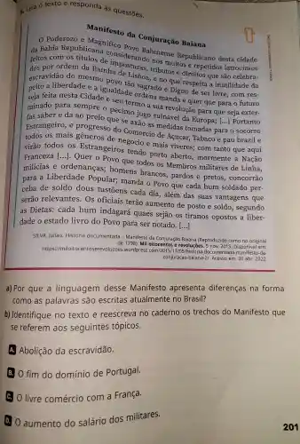 6. Leia O texto e responda às questōes.
Manifesto da Conjuração Baiana
Poderozo e Magnifico
da Bahia Republicana Bahinense Republicano desta cidade
feitos or ordem da Rainha tributos e direitos que são celebra-
com de importancle nos muitos e repetidos latrocínios
escravidão do mesmo povo tão sagrado e Digno de ser livre , com res-
a liberdade e a igualdade ordena manda e quer que para o futuro
seia feita nesta Cidade e seu termo a sua revolução para que seja exter-
minado para sempre o pecimo jugo ruinavel da Europa;[...] Portanto
e da ao prelo que se axão as medidas tomadas para o socorro
Estrangeiro ,e progresso do Comercio de Açucar,Tabaco e pau brazil e
os mais generos de negocio e mais viveres;com tanto que aqui
virão todos os Estrangeiros tendo porto aberto , mormente a. Nação
Franceza ()
Quer o Povo que todos os Membros militares de Linha,
milicias e ordenanças;homens brancos.pardos e pretos , concorrão
para a Liberdade Popular;manda o Povo que cada hum soldado per-
ceba de soldo dous tustōens cada dia , além das suas vantagens que
serão relevantes . Os oficiais terão aumento de posto e soldo , segundo
as Dietas:cada hum indagará quaes sejão os tiranos opostos a liber-
dade o estado livro do Povo para ser notado.
()
SILVA, Juliao . História documentada - Manifesto da Conjuração Baiana (Reproduzido como no original
de 1798). Mil oitocentos e 2015.
https://miloitoc entoserevolucoes .wordpress revoluções , 5 nov 2015. Disponível em:
conjuracao -baiana -21 Acesso em: 30 abr. 2022.
a) Por que a linguagem desse Manifesto apresenta diferenças na forma
como as palavras são escritas atualmente no Brasil?
b)Identifique no texto e reescreva no caderno os trechos do Manifesto que
se referem aos seguintes tópicos.
A Abolição da escravidão.
B O fim do domínio de Portugal.
c. livre comércio com a França.
D. aumento do salário dos militares.