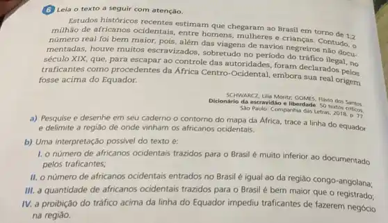 (6) Leia o texto a seguir com atenção.
Estudos históricos recentes estimam que chegaram ao Brasil em torno de 1,2
milhão de africanos ocidentais, entre homens mulheres e crianças . Contudo, o
número real foi bem maior, pois, além das viagens de navios negreiros não docu.
mentadas, houve muitos escravizados, sobretudo no período do tráfico ilegal,no
século XIX, que, para escapar ao controle das autoridades, foram declarados perm
traficantes como procedentes da Africa Centro-Ocidental embora sua real origem
fosse acima do Equador.
SCHWARCz, Lilia Moritz GOMES, Flávio dos Santos
Dicionário da escravidão e liberdade: 50 textos criticos.
Sào Paulo: Companhia das Letras
a) Pesquise e desenhe em seu caderno o contorno do mapa da Africa, trace a linha do equador
e delimite a região de onde vinham os africanos ocidentais.
b) Uma interpretação possivel do texto é:
1. o número de africanos ocidentais trazidos para o Brasil é muito inferior ao documentado
pelos traficantes;
II. o número de africanos ocidentais entrados no Brasil é igual ao da região congo-angolana;
III. a quantidade de africanos ocidentais trazidos para o Brasil é bem maior que o registrado;
IV. a proibição do tráfico acima da linha do Equador impediu traficantes de fazerem negócio
na regiáo.