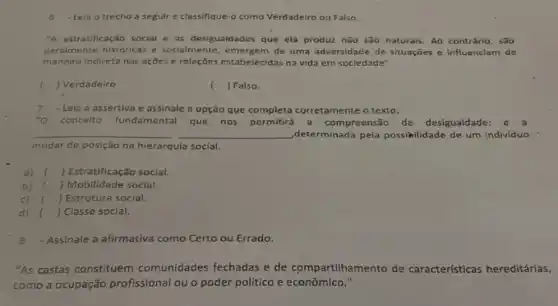 6 Leia o trecho a seguir e classifique-o como Verdadeiro ou Falso.
"A estratificação social e as desigualdades que ela produz não são naturals Ao contrário, são
geralmente historicas e socialmente de uma adversidade de situações e influenciam de
maneira Indireta nas ações e relações estabelecidas na vida em sociedade".
( ) Verdadeiro
( ) Falso.
7 - Leia a assertiva e assinale a opção que completa corretamente o texto:
"O concelto fundamental que nos permitrá a compreensão de desigualdade:
__ ,determinada pela possibilidade de um indivíduo
mudar de posição na hierarquia social.
a) ) Estratificação social.
b) c ) Mobilidade social.
c) () Estrutura social.
d) () Classe social.
Assinale a afirmativa como Certo ou Errado.
"As castas constituem comunidades fechadas e de compartilhamento de características hereditárias,
como a ocupação profissional ou o poder político e econômico."