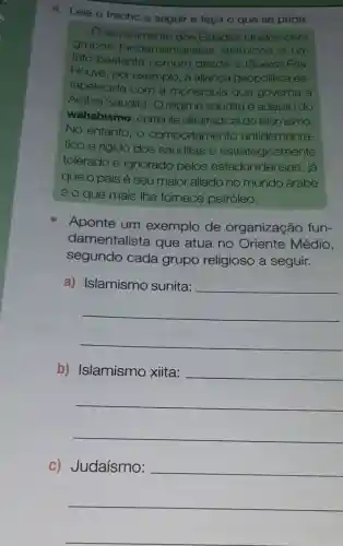 6. Leia o trecho a seguir e faça o que se pede.
envolvimento dos Estados Unidos com
grupos fundamentalis tas islâmicos é um
fato bastante comum desde a Guerra Fria.
Houve, por exemplo, a alianca geopolitica es-
tabelecida com a monarqula que governa a
Arábia Saudita . O regime saudita é adepto do
wahabismo , corrente ultrarradical do Islamismo.
No entanto, o comportamento antidemocrá-
tico e ngido dos sauditas é estrategicamente
tolerado e ignorado pelos estadunidenses, iá
que o país é seu maior aliado no mundo árabe
e o que mais Ihe fomece petróleo.
Aponte um exemplo de organização fun-
damentalista que atua no Oriente Médio,
segundo cada grupo religioso a seguir.
a)
__
b)
__
C)
__