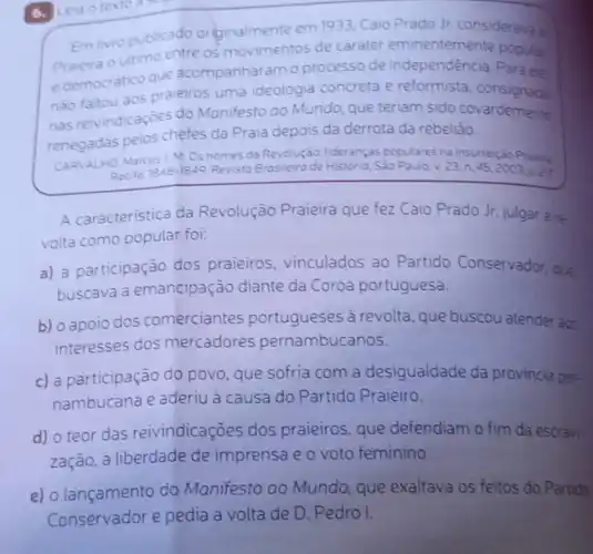 6. Leia otexto scg
Em livro publicado orginalmente em 1933, Calo Prado Jr. considerava
ultimo entre os movimentos de carater eminentemente populat
e democratico que acompanharam o processo de Para ele
nào faltou aos praieiros uma ideologia concreta e reformista
nas reivindicaçōes do Manifesto ao Mundo, que teriam sido covardemente
renegadas pelos chefes da Praia depois da derrota da rebeliāo.
Marcus J. M. Os nomes da Revoluçáo: lideranças populares na Insurreição Praiera
Recife. 1848-1849 Revista Brasileira de Historia Sào Paulo, v. 23 n. 45,2003,020
A caracteristica da Revolução Praieira que fez Caio Prado Jr. julgar are.
volta como popular foi:
a) a participação dos praieiros, vinculados ao Partido Conservador, que
buscava a emancipação diante da Coroa portuguesa.
b) o apoio dos comerciantes portugueses à revolta, que buscou atender aos
interesses dos mercadores pernambucanos.
c) a participação do povo que sofria com a desigualdade da provincia per.
nambucana e aderiu à causa do Partido Praieiro.
d) o teor das reivindicações dos praieiros, que defendiam o fim da escravi-
zação, a liberdade de imprensa e o voto feminino.
e) o lançamento do Manifesto ao Mundo, que exaltava os feitos do Partido
Conservador e pedia a volta de D. Pedro I.