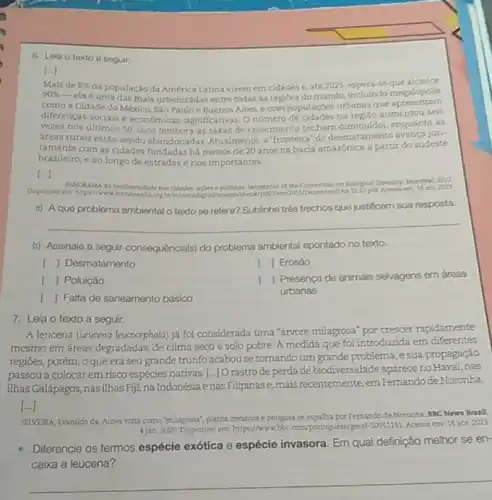 6. Lela o texto a seguir:
[...]
Mais de 8%  da população da América Latina vivem em cidades e.até 2025, espera-se que alcance
90% 
-ela é uma das mais urbanizadas entre todas as regioes do mundo apresentam
como a Cidade do México, Sáo Pauloe Buenos Aires, e com populaçdes urbanasque
diferenças sociais e economicas significativas. Onúmero na regilo aumentou sels
vezes nos últimos 50 anos (embora as taxas de crescimento tenham diminuldo enquanto as
dreas rurais estǎo sendo abandonadas. Atualmente, a "fronteira do desmatamento avança jun-
tamente com as cidades fundadas há menos de 20 anos na bacia amazônica a partir do sudeste
brasileiro, e ao longo de estradase rios importantes.
[...]
Disponivel em hitpa/hww
acles epoliticas Secretariat cf the Corrention on biological Deverity, Montreal, 2012
Dez 15.22 pal Acesso em
a) Aque problema ambienta o texto se refere?Sublinhe trés trechos que justificam sua resposta.
__
b) Assinale a seguir consequência(s) do problema ambiental apontado no texto.
[ 1 Desmatamento
[ Poluição
[ Falta de saneamento básico
[ | Erosão
[ Presença de animais selvagens em áreas
urbanas
7. Leia o texto a seguir.
A leucena (Leucena leucocephala)já foi considerada uma "árvore milagrosa" por crescer rapidamente
mesmo em áreas degradadas de clima seco e solo pobre. A medida que foi introduzida em diferentes
regiōes, porém, oque era seu grande trunfo acabou se tomando um grande problema, e sua propagação
passou a colocar em risco espécies nativas.[..]]O rastro de perda de biodiversidade apareceno Havai,nas
ilhas Galápagos, nasilhas Fiji, na Indonésia e nas Filipinase, mais recentemente, em Femando de Noronha
[...]
SILVEIRA, Evanildo da. Antes vista como "milagrosa", planta invasora e perigosa se espalha por Fernando de Noronha. BBC News Brasil.
4jan. 2020. Disponivel em https://www.bbc.com/portugues/geral 50551141 Acessoem: 15 abr 2023
Diferencie os termos espécie exótica e espécie invasora Em qual definição melhor se en-
caixa a leucena?
__
