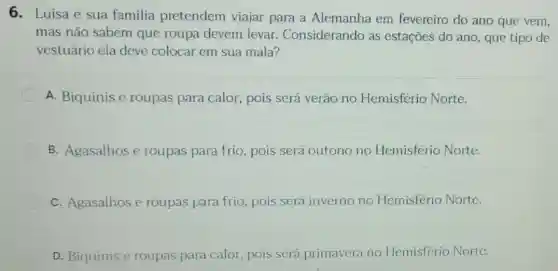 6. Luisa e sua familia pretendem viajar para a Alemanha em fevereiro do ano que vem,
mas não sabem que roupa devem levar. Considerando as estações do ano que tipo de
vestuário ela deve colocar em sua mala?
A. Biquínis e roupas para calor , pois será verão no Hemisfério Norte.
B. Agasalhos e roupas para frio pois será outono no Hemisfério Norte.
C. Agasalhos e roupas para frio pois será inverno no Hemisfério Norte.
D. Biquinis e roupas para calor pois será primavera no Hemisfério Norte.