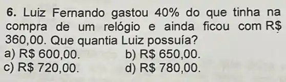 6. Luiz Fernando gastou 40%  do que tinha na
compra de um relógio e ainda ficou com R 
360,00 Que quantia Luiz possuía?
a) R 600,00
b) R 650,00
C) R 720,00
d) R 780,00