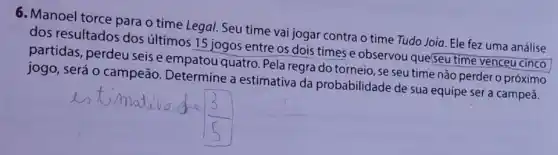 6. Manoel torce para o time Legal. Seu time vai jogar contra o time Tudo Joia. Ele fez uma análise
dos resultados dos últimos 15 jogos entre os dois times e observou que(seu
partidas, perdeu seis e empatou quatro. Pela regra do torneio, se seu time não perder o próximo
jogo, será 0 campeão. Determine a estimativa da probabilidade de sua equipe ser a campeã.
square