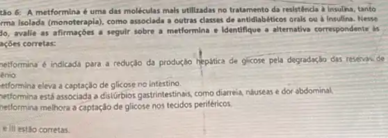 tǎo 6: A metformina é uma das moléculas mais utilizadas no tratamento da resistência a insulina tanto
rma isolada (monoterapia), como assoclada a outras classes de antidiabéticos orals ou a Insulina. Nesse
do, avalie as afirmações a seguir sobre a metformina e Identifique a alternativa correspondente as
ações corretas:
netformina é indicada para a redução da produção hepática de glicose pela degradação das resevaside
énio.
etformina eleva a captação de glicose no intestino.
netformina está associada a distúrbios gastrintestinais, como diarreia, náuseas e dor abdominal.
netformina melhora a captação de glicose nos tecidos periféricos.
e III estōo corretas