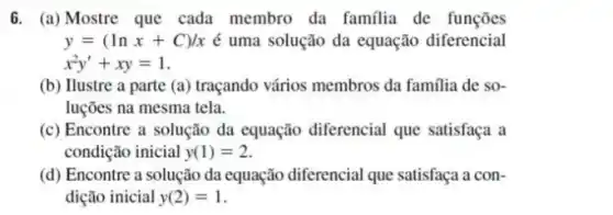 6. (a) Mostre que cada membro da familia de funçōes
y=(lnx+C)/x é uma solução da equação diferencial
x^2y'+xy=1
(b) Ilustre a parte (a) traçando vários membros da família de so-
luções na mesma tela.
(c) Encontre a solução da equação diferencial que satisfaça a
condição inicial y(1)=2
(d) Encontre a solução da equação diferencial que satisfaça a con-
dição inicial p(2)=1