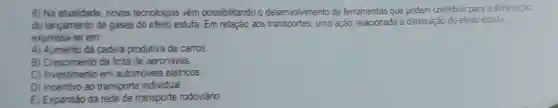 6) Na atualidade novas tecnologias vêm possibilitando o desenvolvimento de ferramentas que podem contribuir para a diminuicao
do lançamento de gases do efeito estufa Em relação aos transportes, uma ação relacionada à diminui;ão do efeito estufa
expressa-se em:
A) Aumento da cadeia produtiva de carros
B) Crescimento da frota de aeronaves.
C) Investimento em automoveis elétricos
D) Incentivo ao transporte individual.
E) Expansão da rede de transporte rodoviáno