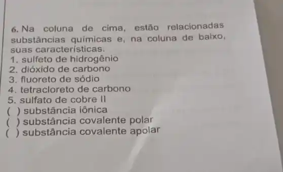 6. Na coluna de cima, estão relacionadas
substâncias químicas e, na coluna de baixo,
suas característ icas.
1. sulfeto de hidrogênio
2. dióxido de carbono
3. fluoreto de sódio
4. tetracloreto de carbono
5. sulfato de cobre II
() substância iônica
() substância covalente polar
() substância covalente apolar