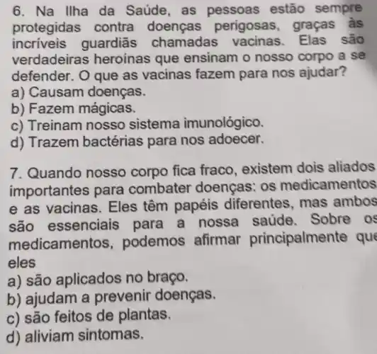 6. Na llha da Saúde, as pessoas estão sempre
protegidas contra doenças perigosas , graças às
incriveis quardiās chamadas Elas são
verdadeir as heroinas que ensinam o nosso corpo a se
defender. 0 que as vacinas fazem para nos ajudar?
a) Causam doenças.
b) Fazem mágicas.
c) Treinam nosso sistema imunológico.
d) Trazem bactérias para nos adoecer.
7. Quando nosso corpo fica fraco , existem dois aliados
important es para combater doenças : os medicamentos
e as vacinas . Eles têm papéis diferentes mas ambos
são essenciais para a nossa saude . Sobre os
medicamentos , podemos afirmar principalmer te que
eles
a) são aplicados no braço.
b) ajudam a prevenir doenças.
c) são feitos de plantas.
d) aliviam sintomas.