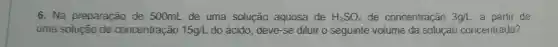 6. Na preparação de 500mL de uma solução aquosa de H_(2)SO_(4) de concentração 3g/L a partir de
uma solução de concentração 15g/L do acido, deve-se diluir o seguinte volume da solução concentrada?