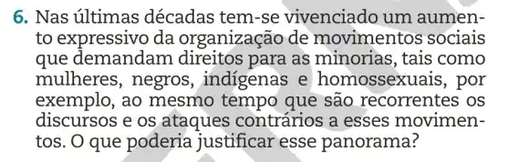 6. Nas últimas décadas tem-se vivenciado um aumen-
to expressivo da organização de movimentos sociais
que demandam direitos para as minorias , tais como
mulheres , negros , indigenas e homossexuais, por
exemplo, ao mesmo tempo que são recorrentes os
discursos e os ataques contrários a esses movimen-
tos. O que poderia justificar esse panorama?