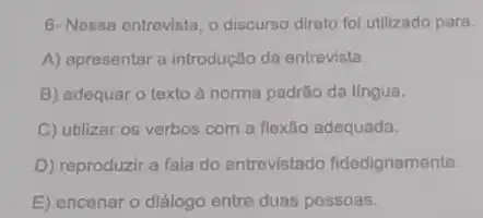 6- Nessa entrevista, o discurso direto fol utilizado para:
A) apresentar a introdução da entrevista
B) adequar o texto à norma padrão da lingua.
C) utilizar os verbos com a flexão adequada.
D) reproduzir a fala do entrevistado fidedignamente.
E) encenar o diálogo entre duas pessoas.