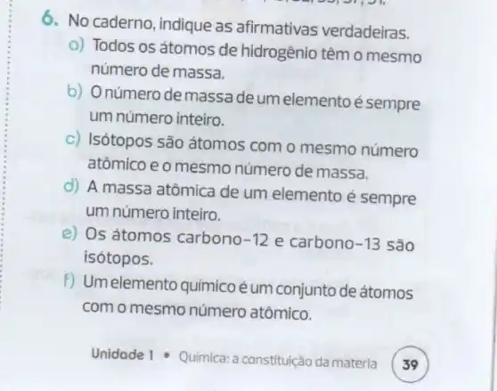 6. No caderno , indique as afirmativas verdadeiras.
a) Todos os átomos de hidrogênio têm o mesmo
número de massa.
b) Onúmero de massade um elemento é sempre
um número inteiro.
c) Isótopos são átomos com o mesmo número
atômico e o mesmo número de massa.
d) A massa atômica de um elemento é sempre
um número inteiro.
e) Os átomos carbono -12 e carbono -13 são
isótopos.
f) Umelemento quimico é um conjunto de átomos
com o mesmo número atômico.
Unidade 1 - Quimica:constituição da matéria